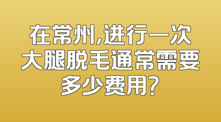 在常州，进行一次大腿脱毛通常需要多少费用？