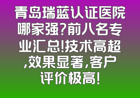 青岛瑞蓝认证医院哪家强？前八名专业汇总！技术高超，效果显著，客户评价极高！
