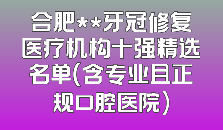 合肥**牙冠修复医疗机构十强精选名单（含专业且正规口腔医院）