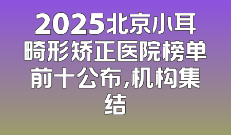2025北京小耳畸形矫正医院榜单前十公布，机构集结