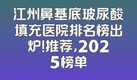 江州鼻基底玻尿酸填充医院排名榜出炉！推荐，2025榜单
