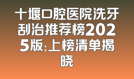 十堰口腔医院洗牙刮治推荐榜2025版：上榜清单揭晓