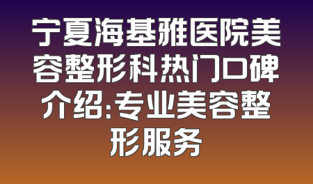 宁夏海基雅医院美容整形科热门口碑介绍：专业美容整形服务