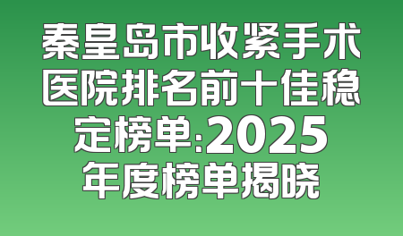 秦皇岛市收紧手术医院排名前十佳稳定榜单：2025年度榜单揭晓
