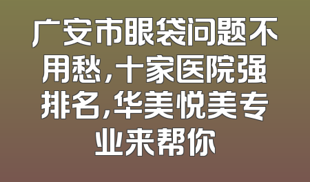 广安市眼袋问题不用愁，十家医院强排名，华美悦美专业来帮你
