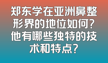 郑东学在亚洲鼻整形界的地位如何？他有哪些独特的技术和特点？
