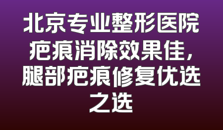 北京专业整形医院疤痕消除效果佳，腿部疤痕修复优选之选