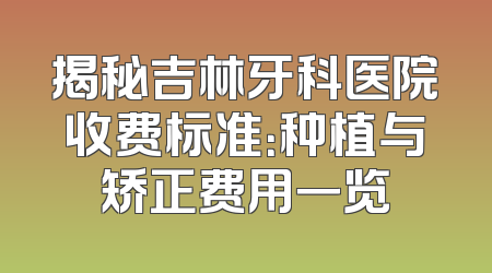 揭秘吉林牙科医院收费标准：种植与矫正费用一览