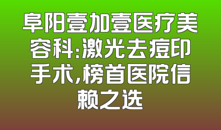 阜阳壹加壹医疗美容科：激光去痘印手术，榜首医院信赖之选