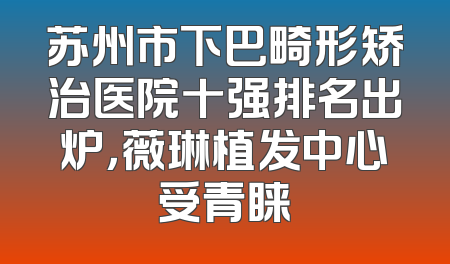 苏州市下巴畸形矫治医院十强排名出炉，薇琳植发中心受青睐