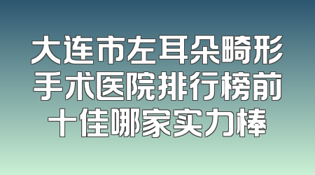 大连市左耳朵畸形手术医院排行榜前十佳哪家实力棒