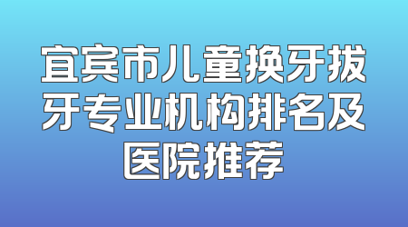 宜宾市儿童换牙拔牙专业机构排名及医院推荐