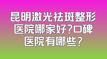 昆明激光祛斑整形医院哪家好？口碑医院有哪些？