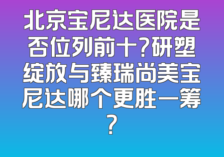 北京宝尼达医院是否位列前十？研塑绽放与臻瑞尚美宝尼达哪个更胜一筹？