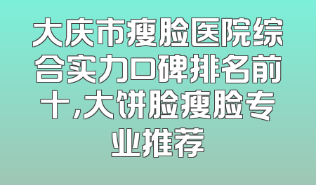 大庆市瘦脸医院综合实力口碑排名前十，大饼脸瘦脸专业推荐