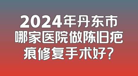 2024年丹东市哪家医院做陈旧疤痕修复手术好？
