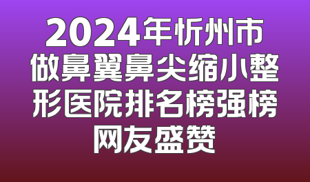 2024年忻州市做鼻翼鼻尖缩小整形医院排名榜强榜网友盛赞