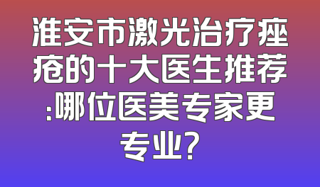 淮安市激光治疗痤疮的十大医生推荐：哪位医美专家更专业？