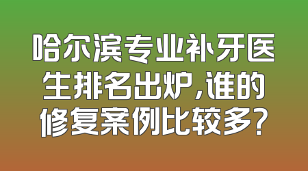 哈尔滨专业补牙医生排名出炉，谁的修复案例比较多？