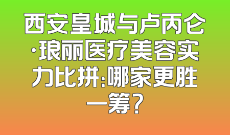 西安皇城与卢丙仑·琅丽医疗美容实力比拼：哪家更胜一筹？