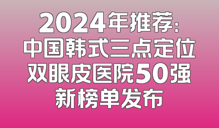 2024年推荐：中国韩式三点定位双眼皮医院50强新榜单发布