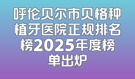 呼伦贝尔市贝格种植牙医院正规排名榜2025年度榜单出炉
