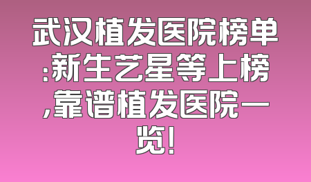 武汉植发医院榜单：新生艺星等上榜，靠谱植发医院一览！