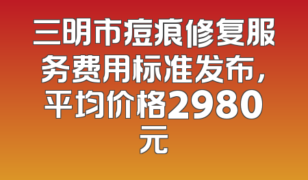 三明市痘痕修复服务费用标准发布，平均价格2980元