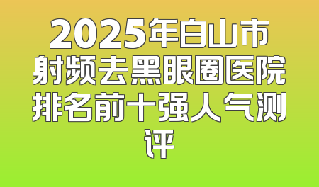 2025年白山市射频去黑眼圈医院排名前十强人气测评
