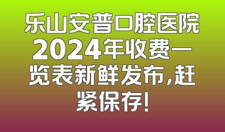 乐山安普口腔医院2024年收费一览表新鲜发布，赶紧保存！