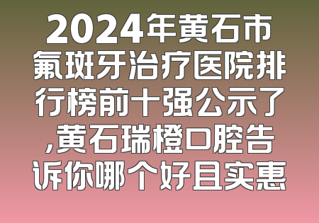 2024年黄石市氟斑牙治疗医院排行榜前十强公示了，黄石瑞橙口腔告诉你哪个好且实惠