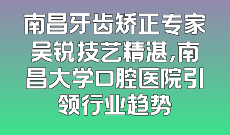 南昌牙齿矫正专家吴锐技艺精湛，南昌大学口腔医院引领行业趋势