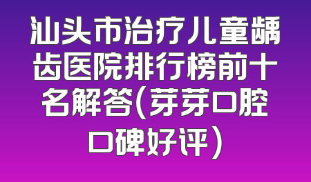 汕头市治疗儿童龋齿医院排行榜前十名解答（芽芽口腔口碑好评）