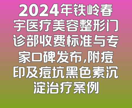 2024年铁岭春宇医疗美容整形门诊部收费标准与专家口碑发布，附痘印及痘坑黑色素沉淀治疗案例