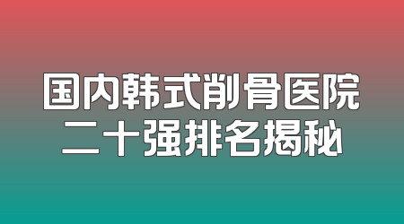 国内韩式削骨医院二十强排名揭秘