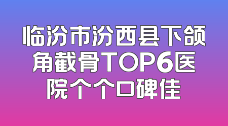 临汾市汾西县下颌角截骨TOP6医院个个口碑佳