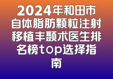2024年和田市自体脂肪颗粒注射移植丰颞术医生排名榜top选择指南