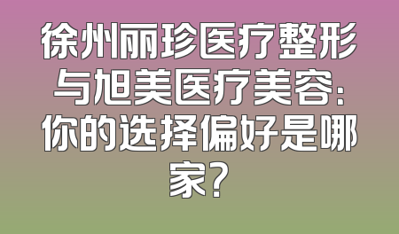 徐州丽珍医疗整形与旭美医疗美容：你的选择偏好是哪家？