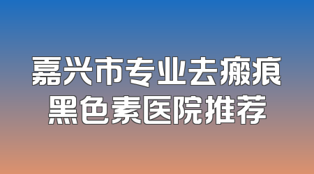 嘉兴市专业去瘢痕黑色素医院推荐