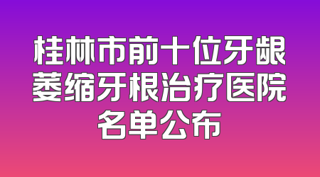 桂林市前十位牙龈萎缩牙根治疗医院名单公布