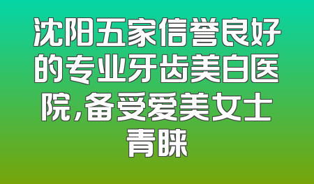 沈阳五家信誉良好的专业牙齿美白医院，备受爱美女士青睐