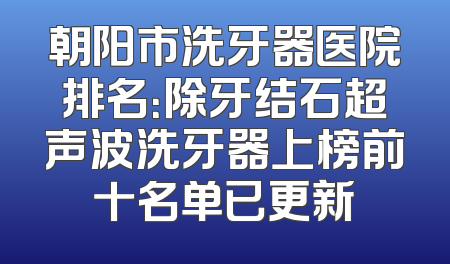 朝阳市洗牙器医院排名：除牙结石超声波洗牙器上榜前十名单已更新