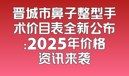 晋城市鼻子整型手术价目表全新公布：2025年价格资讯来袭
