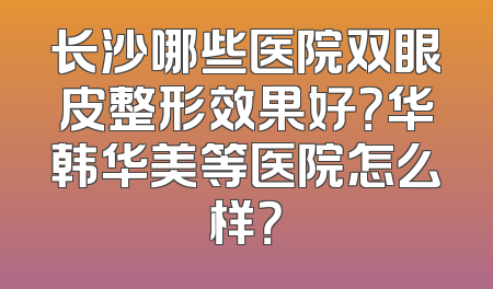 长沙哪些医院双眼皮整形效果好？华韩华美等医院怎么样？