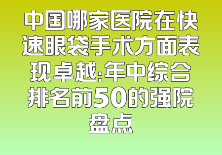 中国哪家医院在快速眼袋手术方面表现卓越：年中综合排名前50的强院盘点