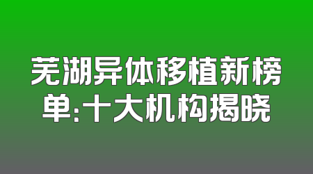 芜湖异体移植新榜单：十大机构揭晓