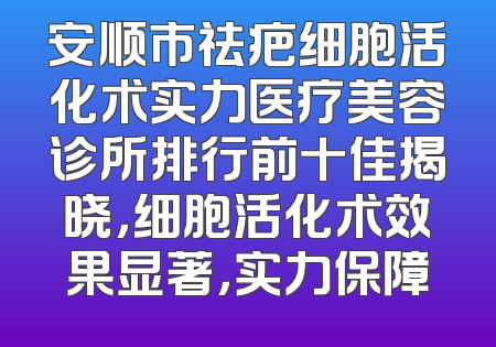 安顺市祛疤细胞活化术实力医疗美容诊所排行前十佳揭晓，细胞活化术效果显著，实力保障