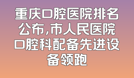 重庆口腔医院排名公布，市人民医院口腔科配备先进设备领跑
