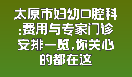 太原市妇幼口腔科：费用与专家门诊安排一览，你关心的都在这