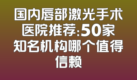 国内唇部激光手术医院推荐：50家知名机构哪个值得信赖